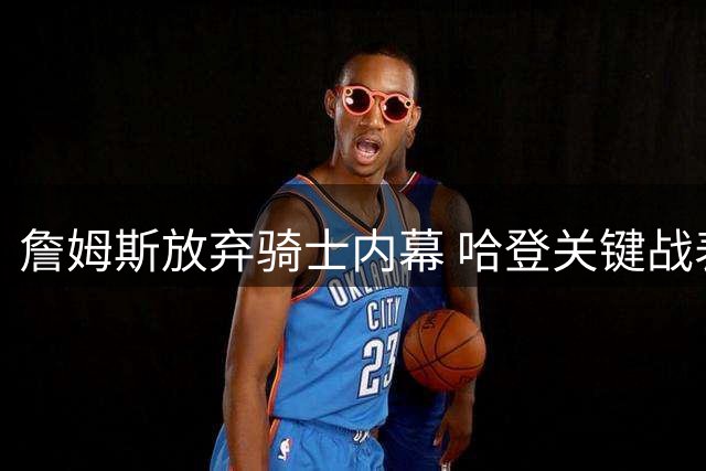 詹姆斯放弃骑士内幕 哈登关键战表现遭质疑引发互怼